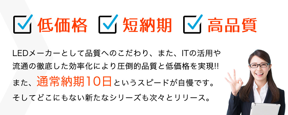 低価格・短納期・高品質!LEDメーカーとして品質へのこだわり、また、ITの活用や流通の徹底した効率化により圧倒的品質と低価格を実現!!また、通常納期10日というスピードが自慢です。そしてどこにもない新たなシリーズも次々とリリース。